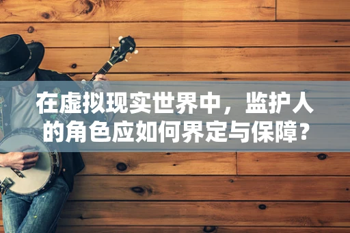 在虚拟现实世界中，监护人的角色应如何界定与保障？