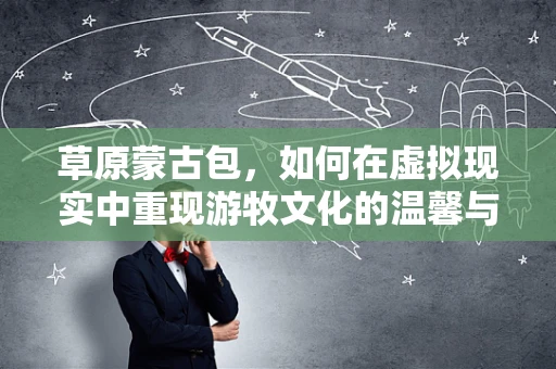 草原蒙古包，如何在虚拟现实中重现游牧文化的温馨与智慧？
