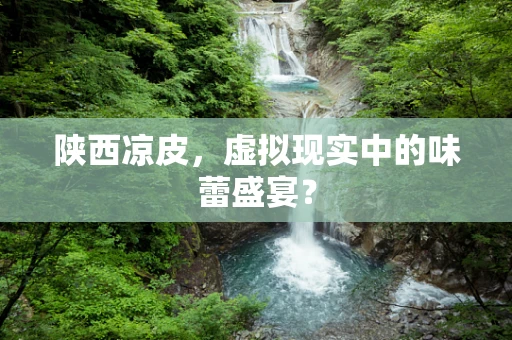 陕西凉皮，虚拟现实中的味蕾盛宴？