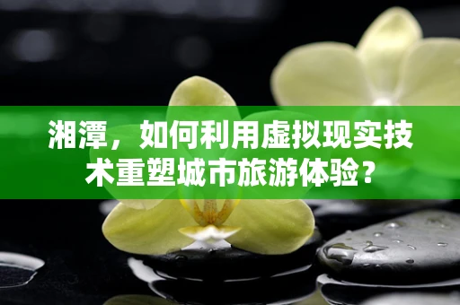 湘潭，如何利用虚拟现实技术重塑城市旅游体验？