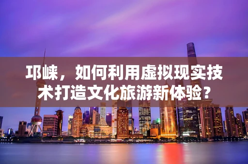 邛崃，如何利用虚拟现实技术打造文化旅游新体验？