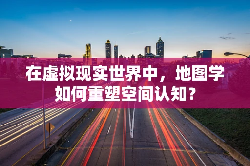 在虚拟现实世界中，地图学如何重塑空间认知？