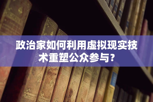 政治家如何利用虚拟现实技术重塑公众参与？