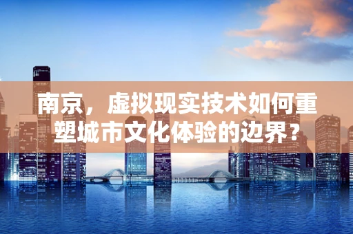 南京，虚拟现实技术如何重塑城市文化体验的边界？