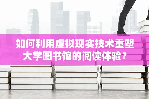 如何利用虚拟现实技术重塑大学图书馆的阅读体验？