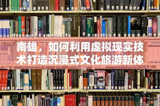 南雄，如何利用虚拟现实技术打造沉浸式文化旅游新体验？