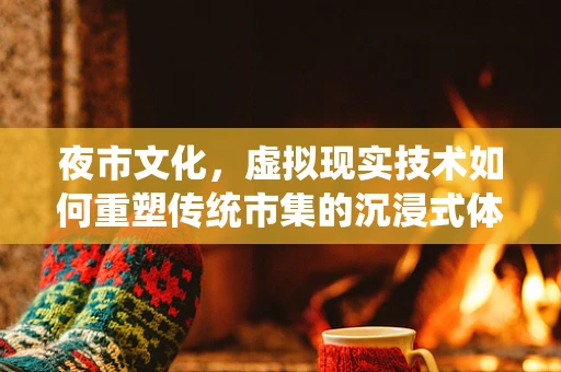夜市文化，虚拟现实技术如何重塑传统市集的沉浸式体验？