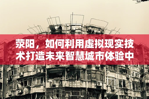 荥阳，如何利用虚拟现实技术打造未来智慧城市体验中心？