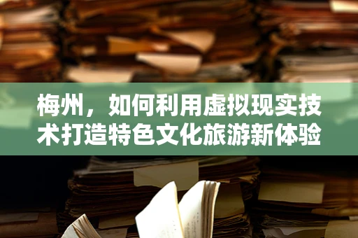 梅州，如何利用虚拟现实技术打造特色文化旅游新体验？