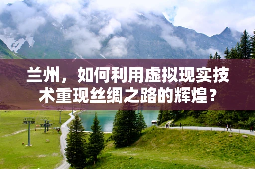兰州，如何利用虚拟现实技术重现丝绸之路的辉煌？