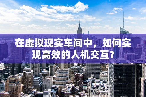 在虚拟现实车间中，如何实现高效的人机交互？