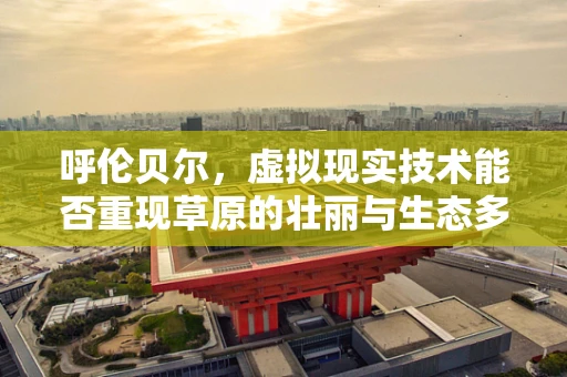 呼伦贝尔，虚拟现实技术能否重现草原的壮丽与生态多样性？