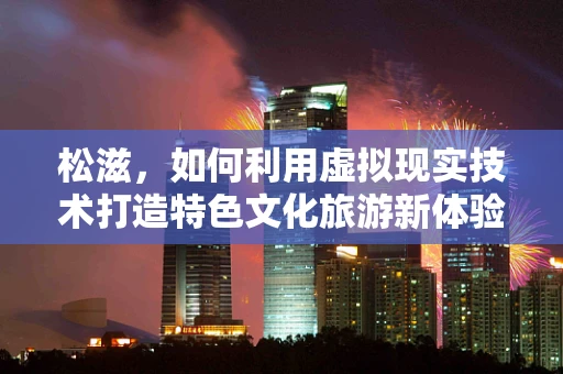 松滋，如何利用虚拟现实技术打造特色文化旅游新体验？