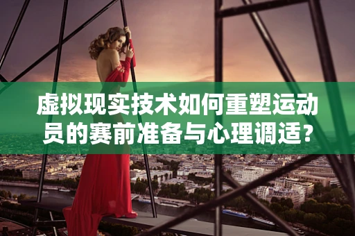 虚拟现实技术如何重塑运动员的赛前准备与心理调适？