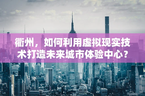 衢州，如何利用虚拟现实技术打造未来城市体验中心？