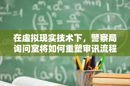 在虚拟现实技术下，警察局询问室将如何重塑审讯流程？