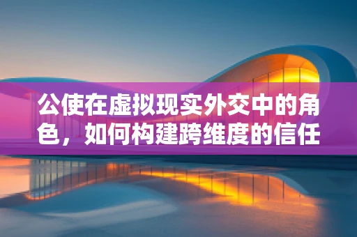 公使在虚拟现实外交中的角色，如何构建跨维度的信任桥梁？