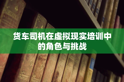货车司机在虚拟现实培训中的角色与挑战