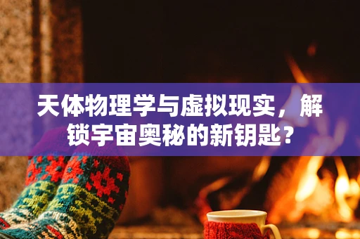 天体物理学与虚拟现实，解锁宇宙奥秘的新钥匙？