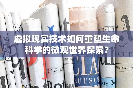 虚拟现实技术如何重塑生命科学的微观世界探索？