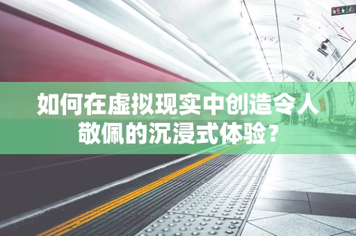 如何在虚拟现实中创造令人敬佩的沉浸式体验？