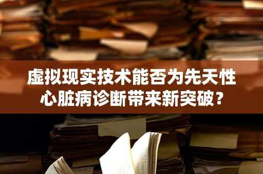 虚拟现实技术能否为先天性心脏病诊断带来新突破？