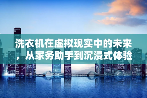 洗衣机在虚拟现实中的未来，从家务助手到沉浸式体验的桥梁？