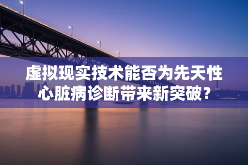 虚拟现实技术能否为先天性心脏病诊断带来新突破？