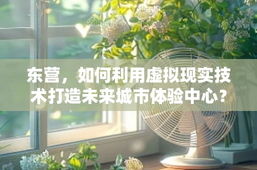 东营，如何利用虚拟现实技术打造未来城市体验中心？