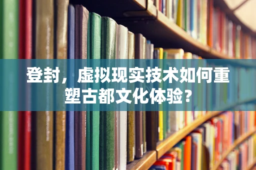 登封，虚拟现实技术如何重塑古都文化体验？