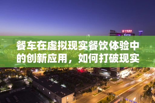 餐车在虚拟现实餐饮体验中的创新应用，如何打破现实界限？