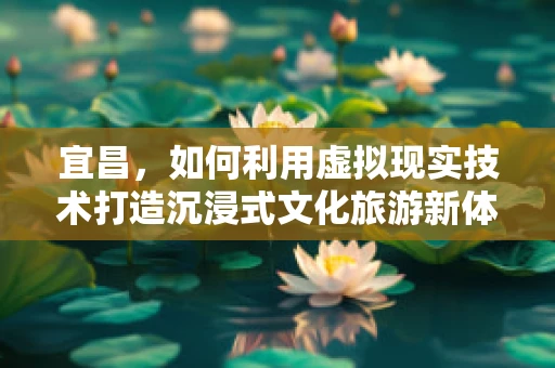 宜昌，如何利用虚拟现实技术打造沉浸式文化旅游新体验？