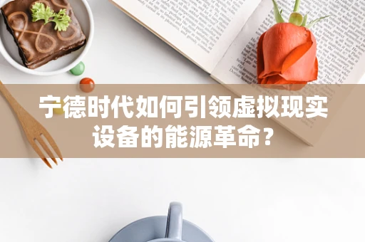 宁德时代如何引领虚拟现实设备的能源革命？