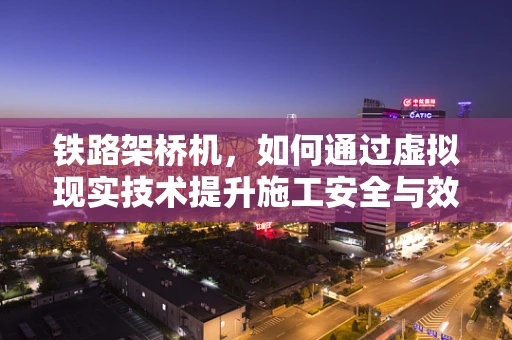 铁路架桥机，如何通过虚拟现实技术提升施工安全与效率？