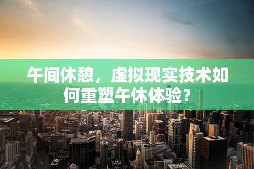 午间休憩，虚拟现实技术如何重塑午休体验？