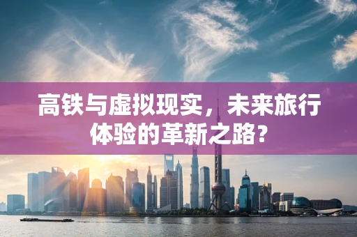 高铁与虚拟现实，未来旅行体验的革新之路？