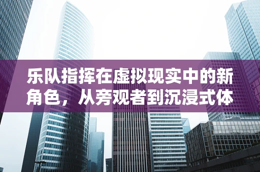 乐队指挥在虚拟现实中的新角色，从旁观者到沉浸式体验的引导者？