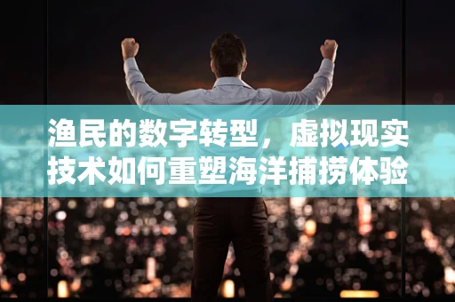 渔民的数字转型，虚拟现实技术如何重塑海洋捕捞体验？