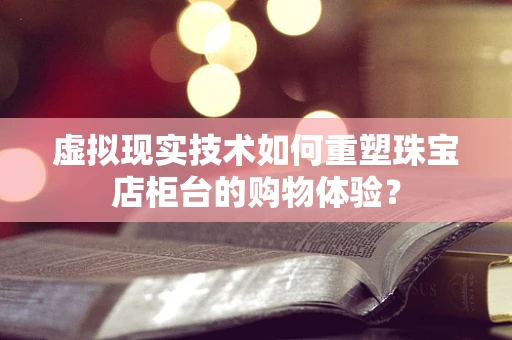 虚拟现实技术如何重塑珠宝店柜台的购物体验？