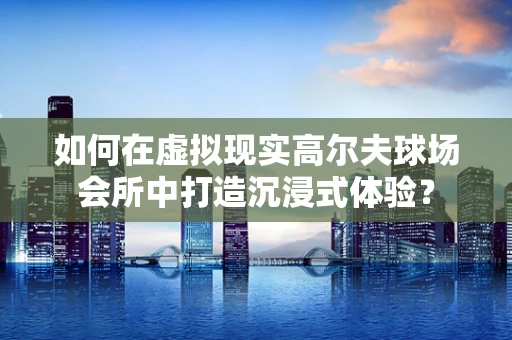 如何在虚拟现实高尔夫球场会所中打造沉浸式体验？