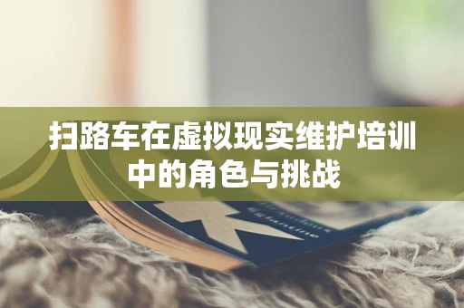 扫路车在虚拟现实维护培训中的角色与挑战