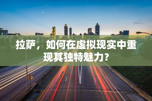 拉萨，如何在虚拟现实中重现其独特魅力？