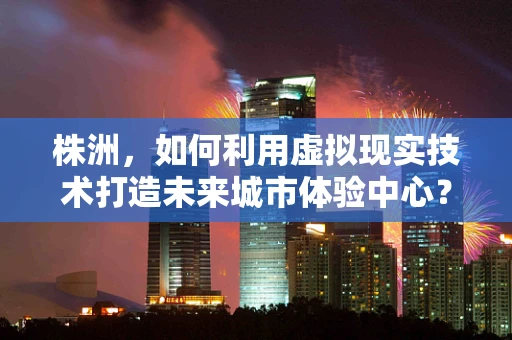 株洲，如何利用虚拟现实技术打造未来城市体验中心？