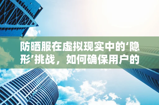 防晒服在虚拟现实中的‘隐形’挑战，如何确保用户的真实体验？