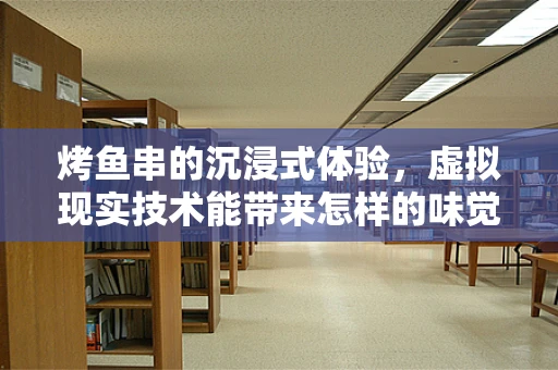 烤鱼串的沉浸式体验，虚拟现实技术能带来怎样的味觉革命？