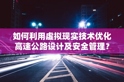 如何利用虚拟现实技术优化高速公路设计及安全管理？