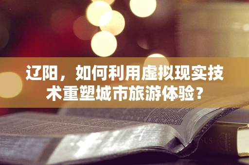 辽阳，如何利用虚拟现实技术重塑城市旅游体验？
