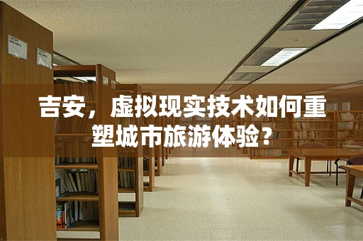 吉安，虚拟现实技术如何重塑城市旅游体验？