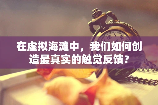 在虚拟海滩中，我们如何创造最真实的触觉反馈？