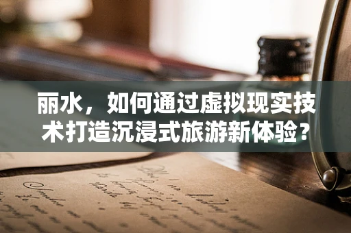 丽水，如何通过虚拟现实技术打造沉浸式旅游新体验？